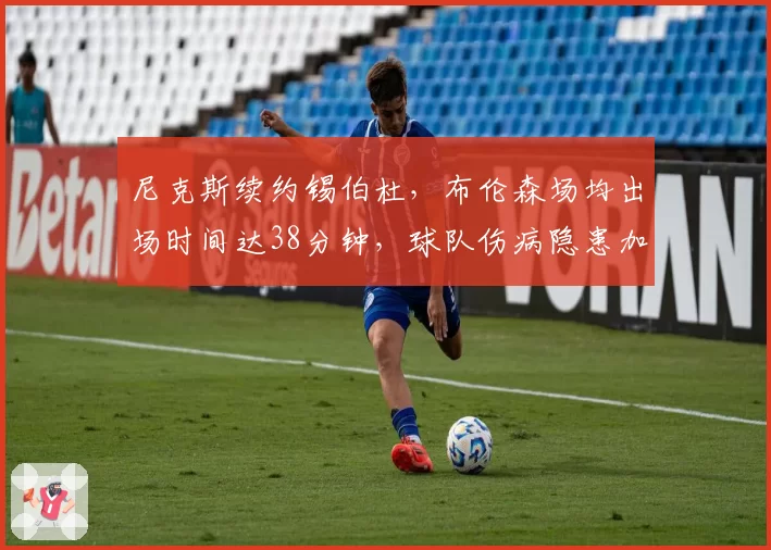 尼克斯续约锡伯杜，布伦森场均出场时间达38分钟，球队伤病隐患加剧