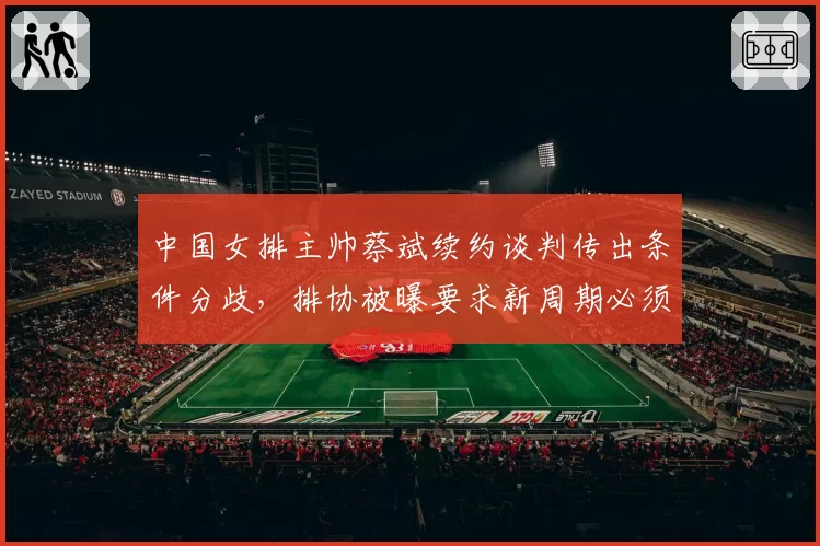 中国女排主帅蔡斌续约谈判传出条件分歧，排协被曝要求新周期必须启用新人压过朱婷__br_