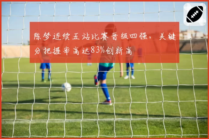 陈梦连续五站比赛晋级四强，关键分把握率高达83%创新高